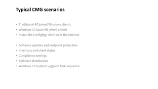 • Traditional AD joined Windows clients
• Windows 10 Azure AD joined clients
• Install the ConfigMgr client over the internet
• Software updates and endpoint protection
• Inventory and client status
• Compliance settings
• Software distribution
• Windows 10 in-place upgrade task sequence
Typical CMG scenarios
 