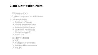 • DP hosted in Azure
• Optional component in CMG scenario
• Cloud DP features
• CMG and CDP co-exist
• Intranet and internet based
• Fallback content location
• Distribution Point Groups
• Content encrypted
• Scales well
• Cloud DP limitations
• PXE
• Packages that run directly
• Pre-staged/App-V streaming
• Pull DPs
Cloud Distribution Point
 