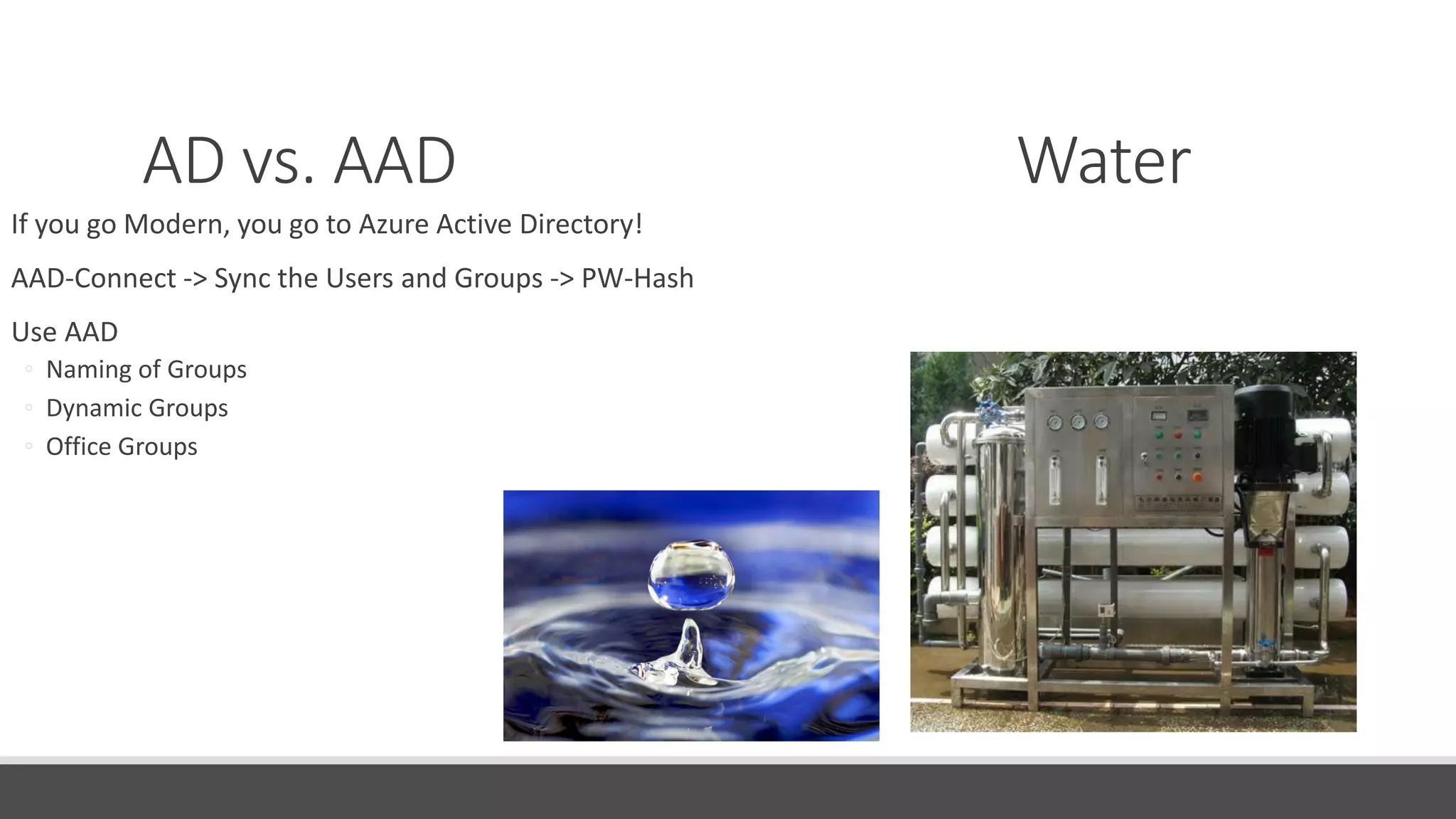 AD vs. AAD Water
If you go Modern, you go to Azure Active Directory!
AAD-Connect -> Sync the Users and Groups -> PW-Hash
Use AAD
◦ Naming of Groups
◦ Dynamic Groups
◦ Office Groups
 