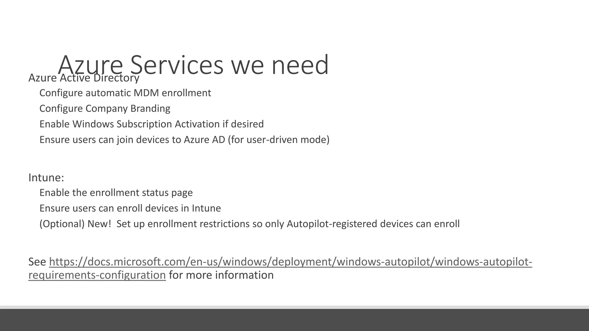 Azure Services we needAzure Active Directory
Configure automatic MDM enrollment
Configure Company Branding
Enable Windows Subscription Activation if desired
Ensure users can join devices to Azure AD (for user-driven mode)
Intune:
Enable the enrollment status page
Ensure users can enroll devices in Intune
(Optional) New! Set up enrollment restrictions so only Autopilot-registered devices can enroll
See https://docs.microsoft.com/en-us/windows/deployment/windows-autopilot/windows-autopilot-
requirements-configuration for more information
 