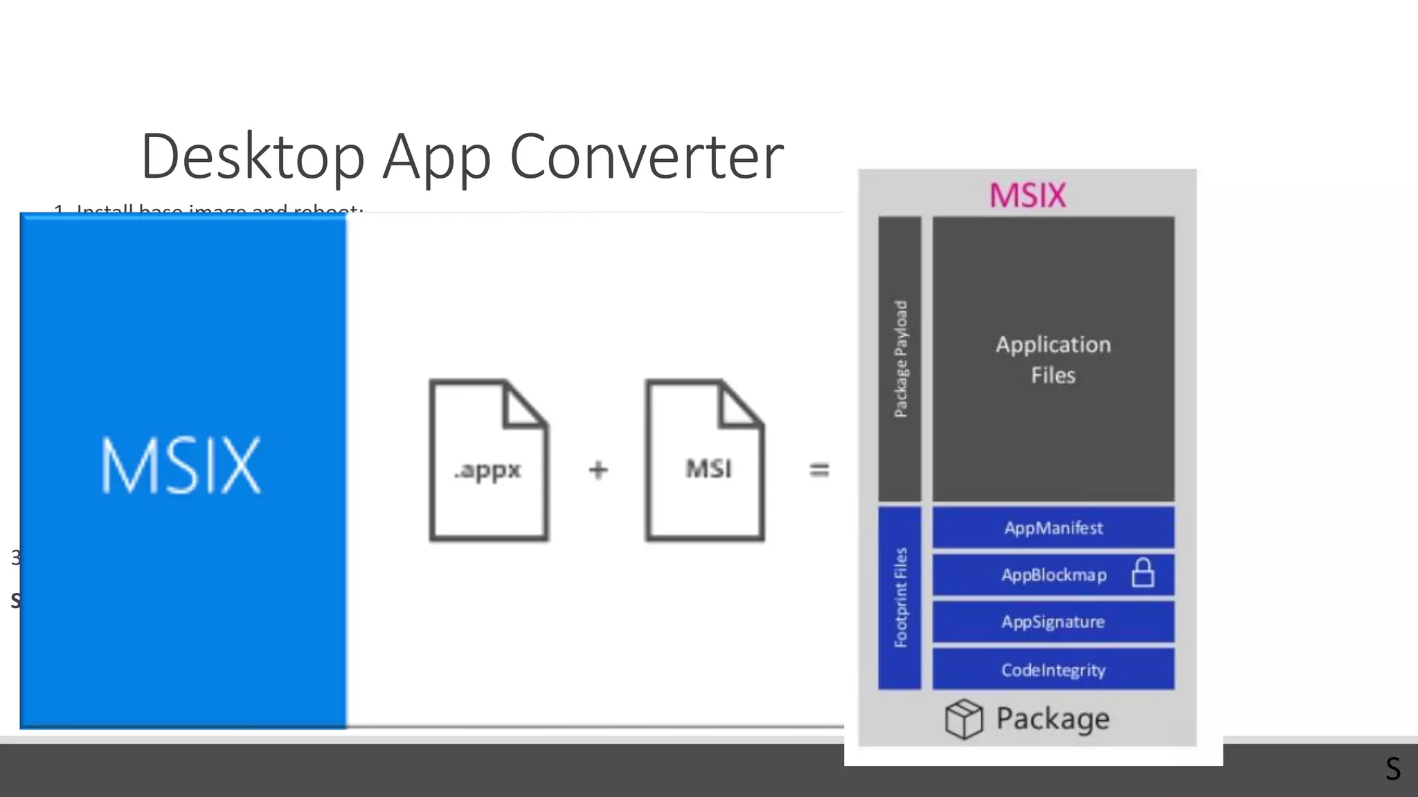 Desktop App Converter
1. Install base image and reboot:
◦ desktopappconverter.exe -setup -baseimage 'C:BaseWindows_InsiderPreview_DAC_16299.wim‘
◦ Current OS must match the base image version!
2. Create .appx file:
desktopappconverter -installer 'C:appssetup.exe' -InstallerArguments "/s" -Destination c:appx
-PackageName “App.UWP" -Publisher "CN=ProTrainITDemo, O=ProTrainIT, C=FI" -Version 1.0.0.0 –MakeAppx
◦ Package name: 3-50 chars, alpha-numeric, period, and dash characters.
3. Sign appx
SignTool sign /fd sha256 /a /f c:softatcert.pfx /p Password1 c:softatSoftaUWP.appx
Publisher must match the identity of the certificate!
S
 