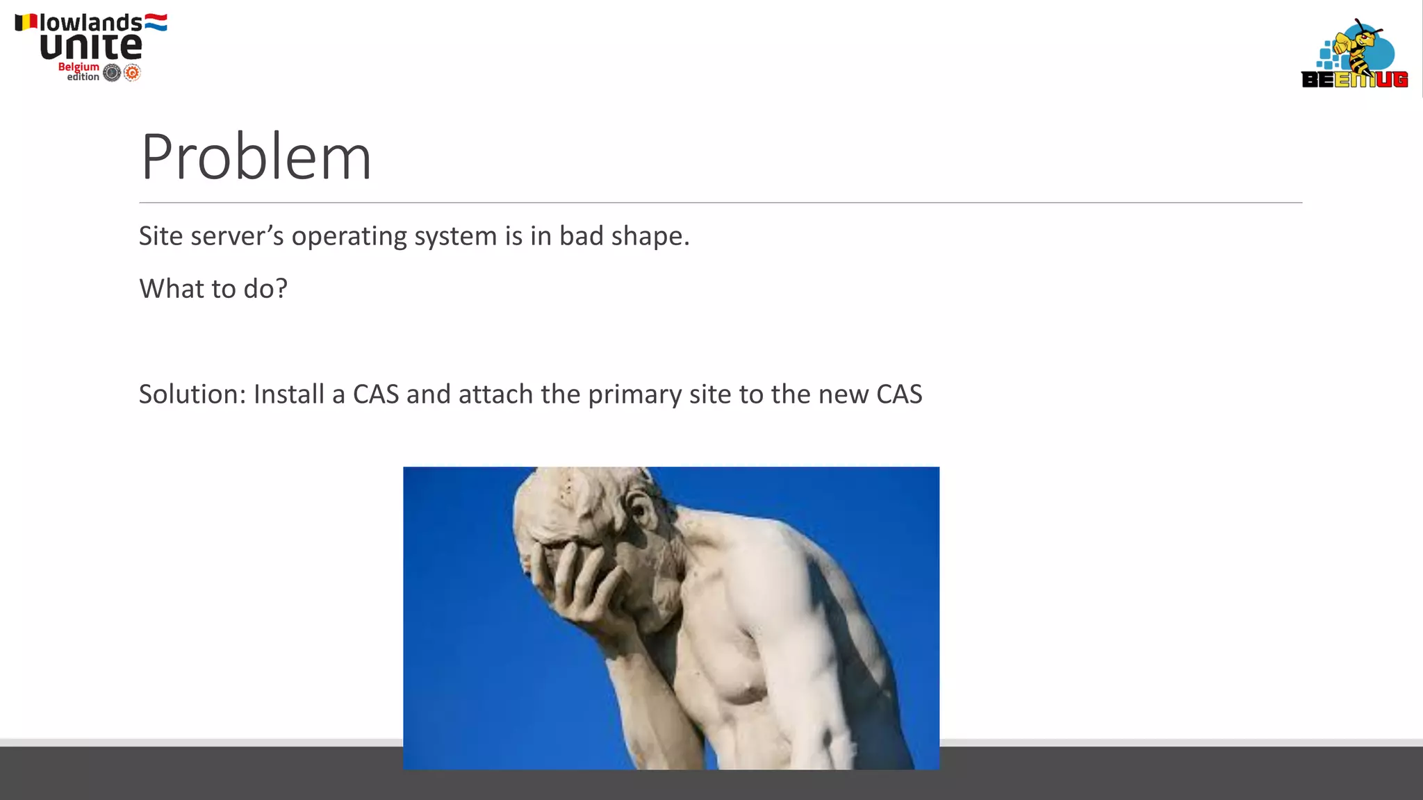 Problem
Site server’s operating system is in bad shape.
What to do?
Solution: Install a CAS and attach the primary site to the new CAS
 