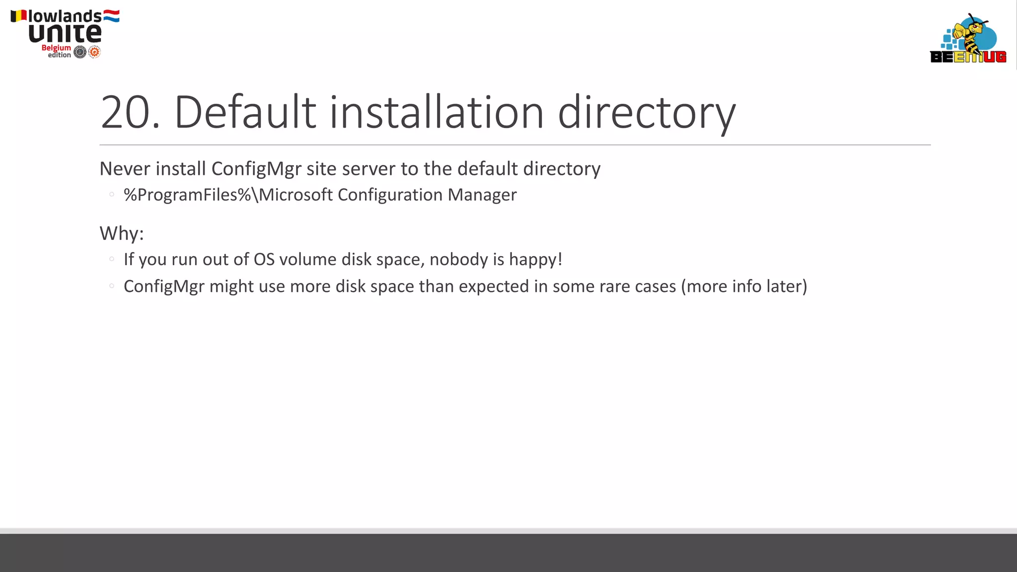 20. Default installation directory
Never install ConfigMgr site server to the default directory
◦ %ProgramFiles%Microsoft Configuration Manager
Why:
◦ If you run out of OS volume disk space, nobody is happy!
◦ ConfigMgr might use more disk space than expected in some rare cases (more info later)
 