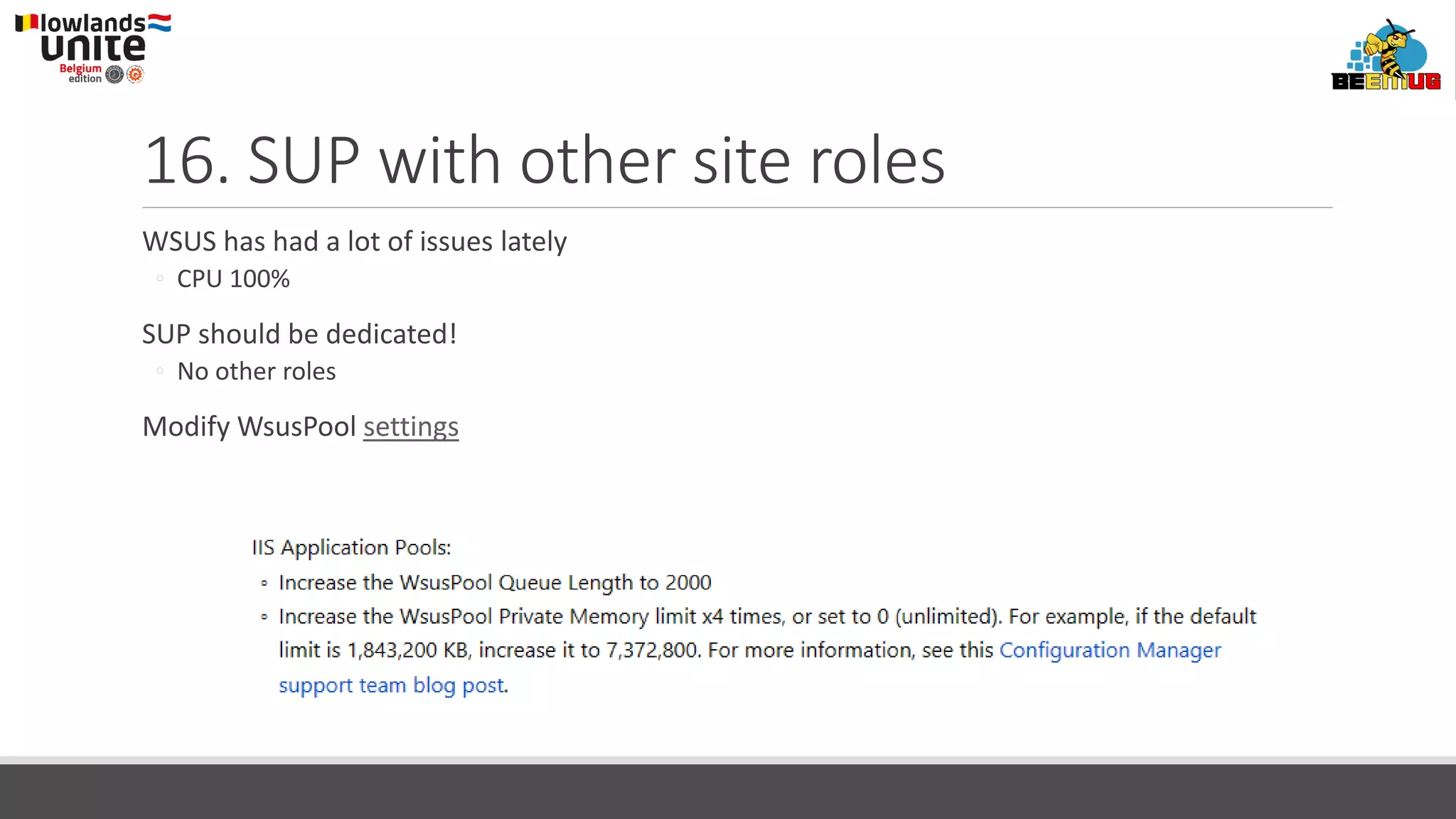 16. SUP with other site roles
WSUS has had a lot of issues lately
◦ CPU 100%
SUP should be dedicated!
◦ No other roles
Modify WsusPool settings
 