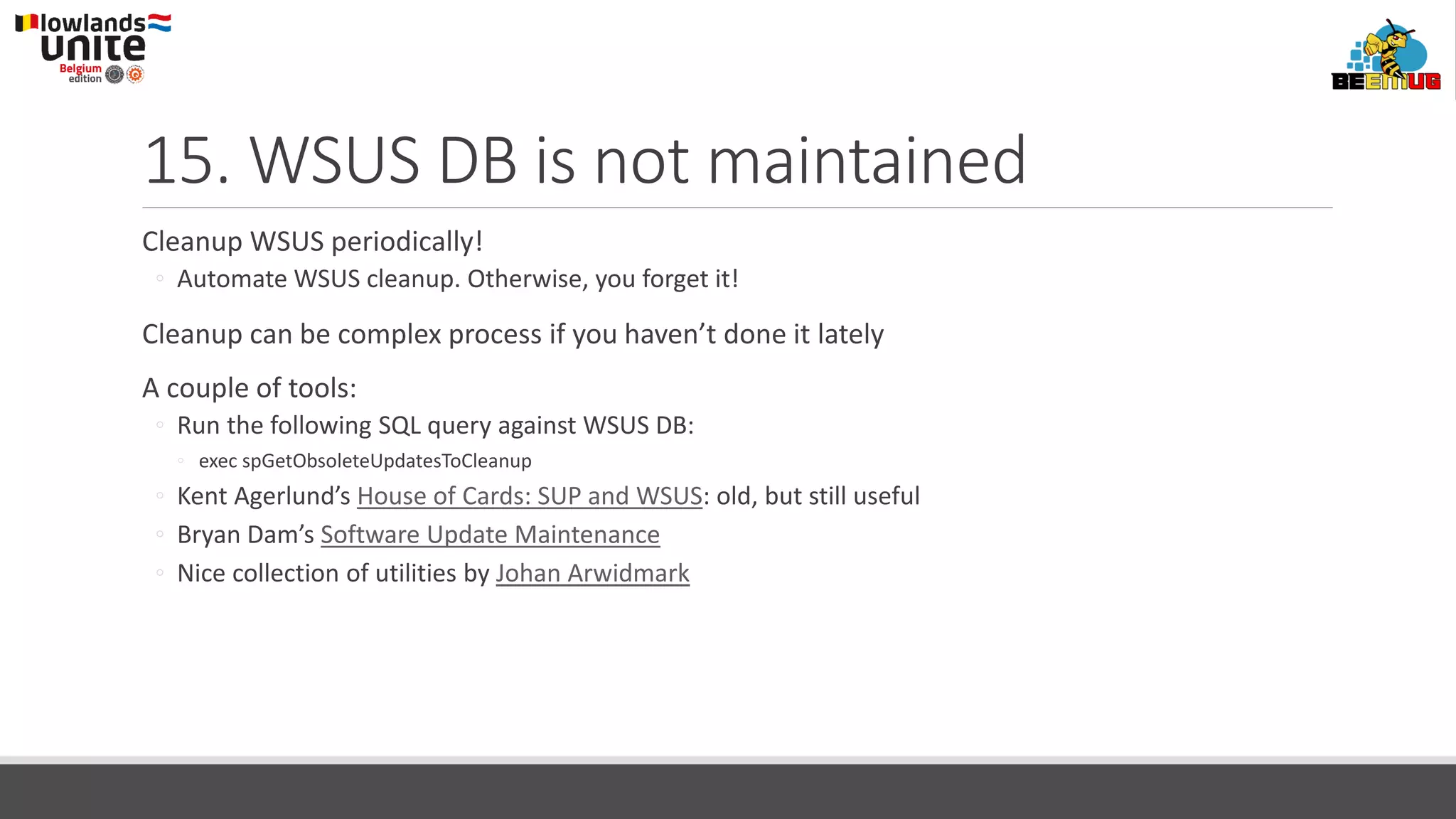 15. WSUS DB is not maintained
Cleanup WSUS periodically!
◦ Automate WSUS cleanup. Otherwise, you forget it!
Cleanup can be complex process if you haven’t done it lately
A couple of tools:
◦ Run the following SQL query against WSUS DB:
◦ exec spGetObsoleteUpdatesToCleanup
◦ Kent Agerlund’s House of Cards: SUP and WSUS: old, but still useful
◦ Bryan Dam’s Software Update Maintenance
◦ Nice collection of utilities by Johan Arwidmark
 