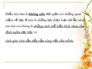 Điều nên làm là  không nên  đơn giản coi những quan niệm về dạy ở trên là những lựa chọn loại trừ lẫn nhau mà nên coi chúng là  những cách thể hiện khác nhau của định nghĩa dạy học  và  cách giáo viên cần tiếp cận công việc của mình.   