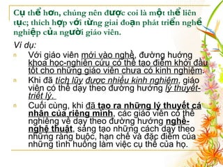 Cụ thể hơn, chúng nên được coi là một thể liên tục; thích hợp với từng giai đoạn phát triển nghề nghiệp của người giáo viên. Ví dụ:   Với giáo viên  mới vào nghề , đường huớng  khoa học-nghiên cứu có thể tạo điểm khởi đầu tốt cho những giáo viên chưa có kinh nghiệm .  Khi đã  tích lũy   được nhiều kinh nghiệm , giáo viên có thể dạy theo đường hướng  lý thuyết-triết lý .  Cuối cùng, khi  đã  tạo ra những lý thuyết cá nhân của riêng mình , các giáo viên có thể nghiêng về dạy theo đường hướng  nghề-nghệ thuật , sáng tạo những cách dạy theo những ràng buộc, hạn chế và đặc điểm của những tình huống làm việc cụ thể của họ.  