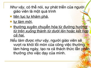 Như vậy , có thể nói, sự phát triển của người giáo viên là một quá trình  liên tục tự khám phá ,  tự làm mới ,  thường xuyên chuyển hóa từ đường hướng  từ trên xuống  thành  từ dưới lên  hoặc  kết hợp cả hai .   Nếu làm được như vậy , người giáo viên sẽ vượt ra khỏi lối mòn của công việc thường làm hàng ngày, tạo ra cả thách thức lẫn phần thưởng cho việc dạy của mình. 
