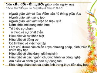 Yêu cầu đối với người giáo viên ngày nay  (Dự án Phát triển giáo viên trung học phổ thông & TCCN Người giáo viên là tâm điểm của hệ thống giáo dục   Người giáo viên sáng tạo   Người giáo viên làm việc có hiệu quả   Nắm chắc nội dung môn học  Tri thức sư phạm  Tri thức về sự phát triển  Hiểu biết về sự khác biệt  Hiểu biết về động cơ  Có tri thức về việc học tập  Làm chủ được các chiến lược-phương pháp, hình thức tổ chức dạy học  Hiểu biết về việc đánh giá học sinh  Hiểu biết về các nguồn chương trình và công nghệ  Am hiểu và đánh giá cao sự cộng tác Khả năng phân tích và phản ánh trong thực tiễn dạy học  