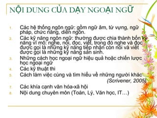 NỘI DUNG CỦA DẠY NGOẠI NGỮ Các hệ thống ngôn ngữ: gồm ngữ âm, từ vựng, ngữ pháp, chức năng, diễn ngôn. Các kỹ năng ngôn ngữ: thường được chia thành bốn kỹ năng vĩ mô: nghe, nói, đọc, viết, trong đó nghe và đọc được gọi là những kỹ năng tiếp nhận còn nói và viết được gọi là những kỹ năng sản sinh. Những cách học ngoại ngữ hiệu quả hoặc chiến lược học ngoại ngữ Các kỹ thuật thi Cách làm việc cùng và tìm hiểu về những người khác (Scrivener, 2005)   Các khía cạnh văn hóa-xã hội  Nội dung chuyên môn (Toán, Lý, Văn học, IT…) 