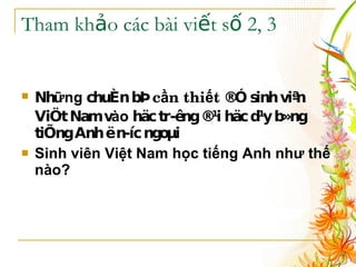 Tham khảo các bài viết số 2, 3 Nh ững  chuÈn bÞ  c ầ n thi ế t  ®Ó sinh viªn ViÖt Nam v ào  häc tr­êng ®¹i häc d¹y b»ng tiÕng Anh ë n­íc ngoµi   Sinh viên Việt Nam học tiếng Anh như thế nào? 