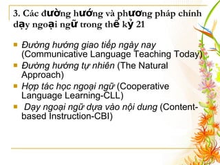 3. Các đường hướng và phương pháp chính dạy ngoại ngữ trong thế kỷ 21 Đường hướng giao tiếp ngày nay  (Communicative Language Teaching Today)   Đường hướng tự nhiên  (The Natural Approach) Hợp tác học ngoại ngữ  (Cooperative Language Learning-CLL) Dạy ngoại ngữ dựa vào nội dung  (Content-based Instruction-CBI)   