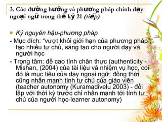 3. Các đường hướng và phương pháp chính dạy ngoại ngữ trong thế kỷ 21  (tiếp) Kỷ nguyên hậu-phương pháp   - Mục đích:  “vượt khỏi giới hạn của phương pháp”; tạo nhiều tự chủ, sáng tạo cho người dạy và người học   - Trọng tâm:  đề cao tính chân thực (authenticity - Mishan, (2004) của tài liệu và nhiệm vụ học, coi đó là mục tiêu của dạy ngoại ngữ; đồng thời cũng  nhấn mạnh tính tự chủ của giáo viên  (teacher autonomy ( Kuramadivelu 2003)  - đối lập với thời kỳ trước chỉ nhấn mạnh tới tính tự chủ của người học-learner autonomy)   