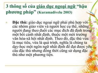 3 thông số của  giáo dục ngoại ngữ  “hậu phương pháp”  (Kuramadivelu 2003)   Đặc thù:  giáo dục ngoại ngữ phải phù hợp với các nhóm giáo viên và người học cụ thể, những người đang theo đuổi các mục đích đã định trong một bối cảnh nhất định, thuộc một môi trường văn hóa-xã hội nhất định. Theo đó, đặc thù vừa là mục tiêu, vừa là quá trình, nghĩa là chúng ta dạy-học một ngôn ngữ nhất định để đạt được yêu cầu đặc thù nhưng đồng thời cũng sử dụng đặc thù như một phương tiện.  