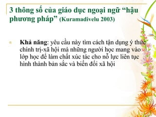 3 thông số của  giáo dục ngoại ngữ “hậu phương pháp”  (Kuramadivelu 2003) Khả năng : yêu cầu này tìm cách tận dụng ý thức chính trị-xã hội mà những người học mang vào lớp học để làm chất xúc tác cho nỗ lực liên tục hình thành bản sắc và biến đổi xã hội 