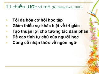 10 chiến lược vĩ mô  (Kuramadivelu 2003) Tối đa hóa cơ hội học tập   Giảm thiểu sự khác biệt về tri giác   Tạo thuận lợi cho tương tác đàm phán   Đề cao tính tự chủ của người học   Củng cố nhận thức về ngôn ngữ   