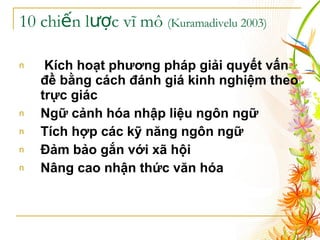10 chiến lược vĩ mô  (Kuramadivelu 2003) Kích hoạt phương pháp giải quyết vấn đề bằng cách đánh giá kinh nghiệm theo trực giác   Ngữ cảnh hóa nhập liệu ngôn ngữ   Tích hợp các kỹ năng ngôn ngữ   Đảm bảo gắn với xã hội   Nâng cao nhận thức văn hóa   