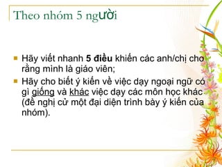 Theo nhóm 5 người Hãy viết nhanh  5 điều  khiến các anh/chị cho rằng mình là giáo viên; Hãy cho biết ý kiến về việc dạy ngoại ngữ có gì  giống  và  khác  việc dạy các môn học khác (đề nghị cử một đại diện trình bày ý kiến của nhóm). 