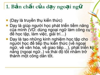 1. Bản chất của dạy ngoại ngữ (Dạy là truyền thụ kiến thức) Dạy là giúp người học phát triển tiềm năng của mình (VD: dùng ngoại ngữ làm công cụ để học tập, làm việc, giải trí…) Dạy là tạo những kinh nghiệm học tập cho người học để tiếp thu kiến thức (về ngoại ngữ, về văn hóa, về giao tiếp…), phát triển kỹ năng (ngoại ngữ..) và thái độ tốt nhằm trở thành một công dân tốt. 