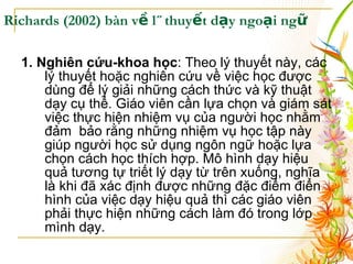 Richards (2002 ) bàn về lý thuyết dạy ngoại ngữ 1. Nghiên cứu-khoa học : Theo lý thuyết này, các lý thuyết hoặc nghiên cứu về việc học được dùng để lý giải những cách thức và kỹ thuật dạy cụ thể. Giáo viên cần lựa chọn và giám sát việc thực hiện nhiệm vụ của người học nhằm đảm  bảo rằng những nhiệm vụ học tập này giúp người học sử dụng ngôn ngữ hoặc lựa chọn cách học thích hợp. Mô hình dạy hiệu quả tương tự triết lý dạy từ trên xuống, nghĩa là khi đã xác định được những đặc điểm điển hình của việc dạy hiệu quả thì các giáo viên phải thực hiện những cách làm đó trong lớp mình dạy. 