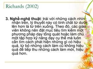 Richards (2002 ) 3. Nghề-nghệ thuật : trái với những cách nhìn nhận trên, lý thuyết này có tính chất từ dưới lên hơn là từ trên xuống. Theo đó, các giáo viên không nên đặt mục tiêu tìm kiếm một phương pháp dạy tổng quát hoặc làm chủ một tập hợp kỹ năng dạy cụ thể mà luôn cần tìm cách phát hiện những gì có hiệu quả, từ bỏ những cách làm cũ không hiệu quả để tiếp thu những cách làm mới, hiệu quả hơn. 