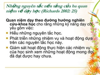 Những nguyên tắc nền tảng của ba quan niệm về dạy học  (Richards 2002: 25) Quan niệm dạy theo đường hướng nghiên cứu-khoa học  cho rằng những kỹ năng dạy cốt yếu gồm việc : Hiểu những nguyên tắc học. Phát triển những nhiệm vụ và hoạt động dựa trên các nguyên tắc học này. Giám sát hoạt động thực hiện các nhiệm vụ của học sinh xem những hoạt động mong đợi đã đạt được hay chưa. 