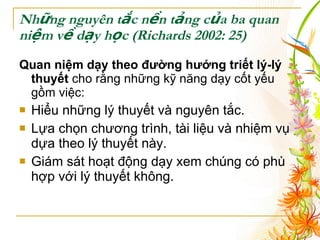 Những nguyên tắc nền tảng của ba quan niệm về dạy học  (Richards 2002: 25) Quan niệm dạy theo đường hướng triết lý-lý thuyết  cho rằng những kỹ năng dạy cốt yếu gồm việc : Hiểu những lý thuyết và nguyên tắc. Lựa chọn chương trình, tài liệu và nhiệm vụ dựa theo lý thuyết này. Giám sát hoạt động dạy xem chúng có phù hợp với lý thuyết không. 