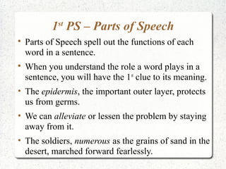 1 PS – Parts of Speech
             st


    Parts of Speech spell out the functions of each
    word in a sentence.

    When you understand the role a word plays in a
    sentence, you will have the 1st clue to its meaning.
• The epidermis, the important outer layer, protects
  us from germs.
• We can alleviate or lessen the problem by staying
  away from it.
• The soldiers, numerous as the grains of sand in the
  desert, marched forward fearlessly.
 