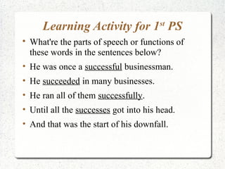 Learning Activity for 1 PS       st


    What're the parts of speech or functions of
    these words in the sentences below?
• He was once a successful businessman.
• He succeeded in many businesses.
• He ran all of them successfully.
• Until all the successes got into his head.
• And that was the start of his downfall.
 