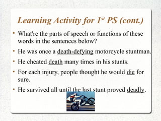 Learning Activity for 1 PS (cont.)
                                    st


    What're the parts of speech or functions of these
    words in the sentences below?
• He was once a death-defying motorcycle stuntman.
• He cheated death many times in his stunts.
• For each injury, people thought he would die for
  sure.
• He survived all until the last stunt proved deadly.
 
