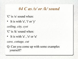 #4 C as /s/ or /k/ sound
'C' is /s/ sound when:

    It is with 'e', 'i' or 'y'
ceiling, city, cyst
'C' is /k/ sound when:

    It is with 'a' , 'o' or 'u'
cave, cottage, cut
Q: Can you come up with some examples
 yourself?
 