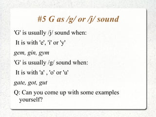 #5 G as /g/ or /j/ sound
'G' is usually /j/ sound when:
It is with 'e', 'i' or 'y'
gem, gin, gym
'G' is usually /g/ sound when:
It is with 'a' , 'o' or 'u'
gate, got, gut
Q: Can you come up with some examples
 yourself?
 
