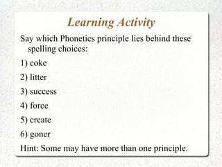 Learning Activity
Say which Phonetics principle lies behind these
  spelling choices:
1) coke
2) litter
3) success
4) force
5) create
6) goner
Hint: Some may have more than one principle.
 