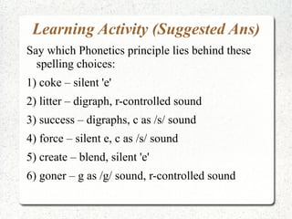 Learning Activity (Suggested Ans)
Say which Phonetics principle lies behind these
  spelling choices:
1) coke – silent 'e'
2) litter – digraph, r-controlled sound
3) success – digraphs, c as /s/ sound
4) force – silent e, c as /s/ sound
5) create – blend, silent 'e'
6) goner – g as /g/ sound, r-controlled sound
 