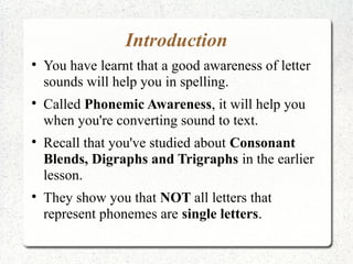 Introduction

    You have learnt that a good awareness of letter
    sounds will help you in spelling.

    Called Phonemic Awareness, it will help you
    when you're converting sound to text.

    Recall that you've studied about Consonant
    Blends, Digraphs and Trigraphs in the earlier
    lesson.

    They show you that NOT all letters that
    represent phonemes are single letters.
 
