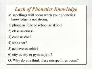 Lack of Phonetics Knowledge
Misspellings will occur when your phonetics
 knowledge is not strong:
1) phone as fone or school as skool?
2) class as crass?
3) cone as con?
4) sir as ser?
5) achieve as achiv?
6) city as sity or gym as jym?
Q: Why do you think these misspellings occur?
 