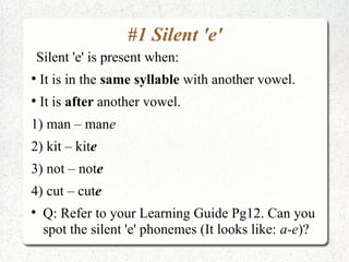 #1 Silent 'e'
    Silent 'e' is present when:
●
    It is in the same syllable with another vowel.
●
    It is after another vowel.
1) man – mane
2) kit – kite
3) not – note
4) cut – cute

     Q: Refer to your Learning Guide Pg12. Can you
     spot the silent 'e' phonemes (It looks like: a-e)?
 