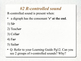 #2 R-controlled sound
R-controlled sound is present when:

    a digraph has the consonant 'r' at the end.
1) Sir
2) Teacher
3) Collar
4) Fur
5) Sailor
●
    Q: Refer to your Learning Guide Pg12. Can you
    see 2 groups of r-controlled sounds? Why?
 