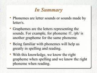 In Summary

    Phonemes are letter sounds or sounds made by
    letter/s.

    Graphemes are the letters representing the
    sounds. For example, for phoneme /f/, /ph/ is
    another grapheme for the same phoneme.

    Being familiar with phonemes will help us
    greatly in spelling and reading.

    With this knowledge, we know the right
    grapheme when spelling and we know the right
    phoneme when reading.
 