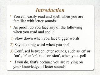 Introduction

    You can easily read and spell when you are
    familiar with letter sounds.

    As proof, do you face any of the following
    when you read and spell:
1) Slow down when you face bigger words
2) Say out a big word when you spell
3) Confused between letter sounds, such as 'en' or
   'on' , 'ir' or 'er', 'tion' or 'sion', when you spell

    If you do, that's because you are relying on
    your knowledge of letter sounds!
 