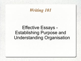 Writing 101


   Effective Essays -
Establishing Purpose and
Understanding Organisation
 