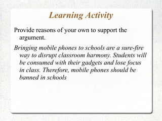 Learning Activity
Provide reasons of your own to support the
argument.
Bringing mobile phones to schools are a sure-fire
way to disrupt classroom harmony. Students will
be consumed with their gadgets and lose focus
in class. Therefore, mobile phones should be
banned in schools

 