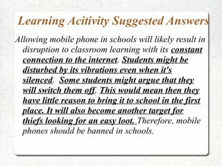 Learning Acitivity Suggested Answers
Allowing mobile phone in schools will likely result in
disruption to classroom learning with its constant
connection to the internet. Students might be
disturbed by its vibrations even when it's
silenced. Some students might argue that they
will switch them off. This would mean then they
have little reason to bring it to school in the first
place. It will also become another target for
thiefs looking for an easy loot. Therefore, mobile
phones should be banned in schools.

 