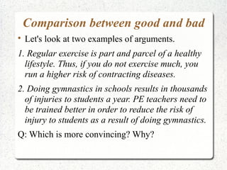 Comparison between good and bad


Let's look at two examples of arguments.

1. Regular exercise is part and parcel of a healthy
lifestyle. Thus, if you do not exercise much, you
run a higher risk of contracting diseases.
2. Doing gymnastics in schools results in thousands
of injuries to students a year. PE teachers need to
be trained better in order to reduce the risk of
injury to students as a result of doing gymnastics.
Q: Which is more convincing? Why?

 