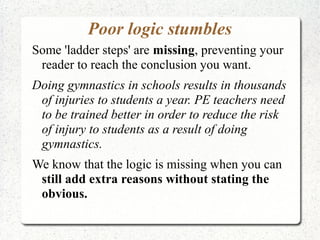 Poor logic stumbles
Some 'ladder steps' are missing, preventing your
reader to reach the conclusion you want.
Doing gymnastics in schools results in thousands
of injuries to students a year. PE teachers need
to be trained better in order to reduce the risk
of injury to students as a result of doing
gymnastics.
We know that the logic is missing when you can
still add extra reasons without stating the
obvious.

 