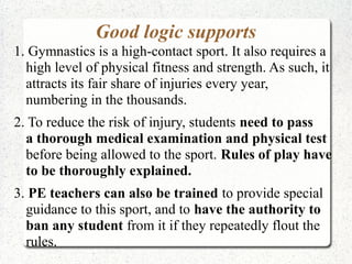 Good logic supports
1. Gymnastics is a high-contact sport. It also requires a
high level of physical fitness and strength. As such, it
attracts its fair share of injuries every year,
numbering in the thousands.
2. To reduce the risk of injury, students need to pass
a thorough medical examination and physical test
before being allowed to the sport. Rules of play have
to be thoroughly explained.
3. PE teachers can also be trained to provide special
guidance to this sport, and to have the authority to
ban any student from it if they repeatedly flout the
rules.

 