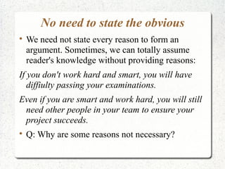 No need to state the obvious


We need not state every reason to form an
argument. Sometimes, we can totally assume
reader's knowledge without providing reasons:

If you don't work hard and smart, you will have
diffiulty passing your examinations.
Even if you are smart and work hard, you will still
need other people in your team to ensure your
project succeeds.


Q: Why are some reasons not necessary?

 