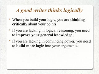 A good writer thinks logically






When you build your logic, you are thinking
critically about your points.
If you are lacking in logical reasoning, you need
to improve your general knowledge.
If you are lacking in convincing power, you need
to build more logic into your arguments.

 