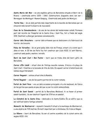 Santa Maria del Mar : es una església gòtica de Barcelona situada al Barri de la
Rivera i construïda entre 1329 i 1383. Constructors d’aquesta obra van ser :
Berenguer de Montagut i Ramon Despuig . Construïda amb pedra de Montjuic.
Portal Nou : és un dels portals més importants de la muralla de Barcelona per on
atacaren més durant la Guerra de Successió.
Casa de la Convalescència : és una de les obres del modernisme català. Formava
part del recinte de l’Hospital de la Santa Creu i Sant Pau, fet a finals del segle
XIX. Destinat a albergar persones convalescents.
Carrer dels Brocaters : carrer dels artesans que es dedicaven a la fabricació de
teixits i de brocats.
Palau de Versalles : és un gran palau dels reis de França, situat a la ciutat que li
dóna el nom. A 20 km de París fou fet construir per Lluís XIII. D ‘estil Barroc,
construït amb pedra, marbre i miralls.
Barri de Sant Just i Bon Pastor : barri que es troba dins del barri gòtic de
Barcelona.
Carrer d’En Lledó : situat dins de l’Antiga muralla romana. S’inicia a la plaça de
Sant Just i finalitza a la baixada de Vila de Cols. En aquest carrer s’instal·laven els
nobles majoritàriament.
Carrer Regomir : estava situat dins la Rambla.
Portal Regomir : una de les quatre portes de la ciutat romana.
Portal de Sant Pere : era un dels accessos principals a la vila medieval, és l’única
de les portes que queda en peu del que va ser la ciutat emmurallada.
Portal de Sant Daniel : portal de la Barcelona Medieval, hi va haver el primer
assalt borbònic. Va ser destruït l’agost de 1714 en un assalat.
La Catedral de la Santa Creu : dedicada a la Santa Eulàlia. És un edifici que va
ser edificat sobre l’antiga catedral.
Monestir de Montserrat : monestir benedictí situat a la muntanya de Montserrat,
a una alçària de 720 metres. És molt important per a Catalunya. Es troba al Bages.
La Ribera : barri de Barcelona. Va ser el centre econòmic de la ciutat entre els
segles XIII i XV.
 