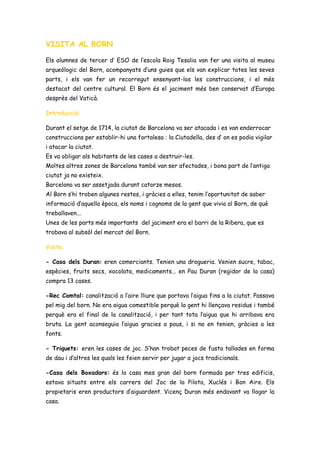 VISITA AL BORN
Els alumnes de tercer d’ ESO de l’escola Roig Tesalia van fer una visita al museu
arqueòlogic del Born, acompanyats d’uns guies que els van explicar totes les seves
parts, i els van fer un recorregut ensenyant-los les construccions, i el més
destacat del centre cultural. El Born és el jaciment més ben conservat d’Europa
desprès del Vaticà.
Introducció:
Durant el setge de 1714, la ciutat de Barcelona va ser atacada i es van enderrocar
construccions per establir-hi una fortalesa : la Ciutadella, des d’ on es podia vigilar
i atacar la ciutat.
Es va obligar als habitants de les cases a destruir-les.
Moltes altres zones de Barcelona també van ser afectades, i bona part de l’antiga
ciutat ja no existeix.
Barcelona va ser assetjada durant catorze mesos.
Al Born s’hi troben algunes restes, i gràcies a elles, tenim l’oportunitat de saber
informació d’aquella època, els noms i cognoms de la gent que vivia al Born, de què
treballaven...
Unes de les parts més importants del jaciment era el barri de la Ribera, que es
trobava al subsòl del mercat del Born.
Visita:
- Casa dels Duran: eren comerciants. Tenien una drogueria. Venien sucre, tabac,
espècies, fruits secs, xocolata, medicaments... en Pau Duran (regidor de la casa)
compra 13 cases.
-Rec Comtal: canalització a l’aire lliure que portava l’aigua fins a la ciutat. Passava
pel mig del born. No era aigua comestible perquè la gent hi llençava residus i també
perquè era el final de la canalització, i per tant tota l’aigua que hi arribava era
bruta. La gent aconseguia l’aigua gracies a pous, i si no en tenien, gràcies a les
fonts.
- Triquets: eren les cases de joc. S’han trobat peces de fusta tallades en forma
de dau i d’altres les quals les feien servir per jugar a jocs tradicionals.
-Casa dels Boxadors: és la casa mes gran del born formada per tres edificis,
estava situats entre els carrers del Joc de la Pilota, Xuclés i Bon Aire. Els
propietaris eren productors d’aiguardent. Vicenç Duran més endavant va llogar la
casa.
 